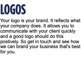 LOGOS Your logo is your brand. It reflects what your company does. It allows you to communicate with your client quickly and a good logo should do this postively. So get in touch and see how we can brand your business that's best for you.